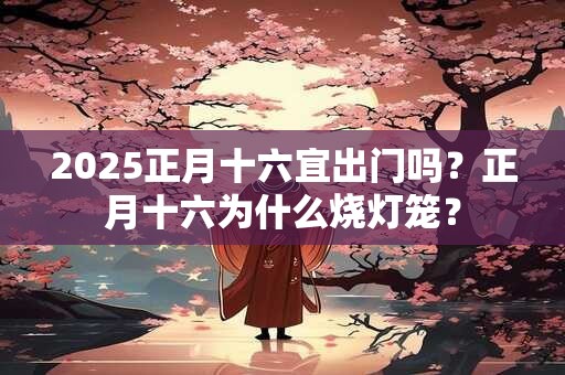 2025正月十六宜出门吗？正月十六为什么烧灯笼？