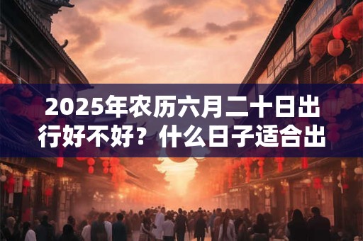 2025年农历六月二十日出行好不好？什么日子适合出行？