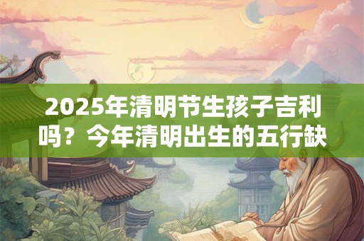 2025年清明节生孩子吉利吗？今年清明出生的五行缺什么
