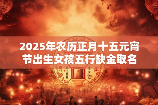 2025年农历正月十五元宵节出生女孩五行缺金取名