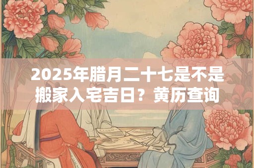 2025年腊月二十七是不是搬家入宅吉日？黄历查询