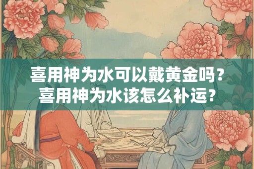 喜用神为水可以戴黄金吗？喜用神为水该怎么补运？