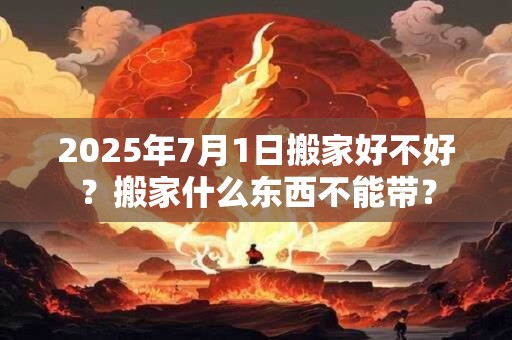 2025年7月1日搬家好不好？搬家什么东西不能带？