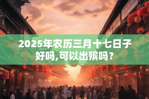 2025年农历三月十七日子好吗,可以出殡吗？