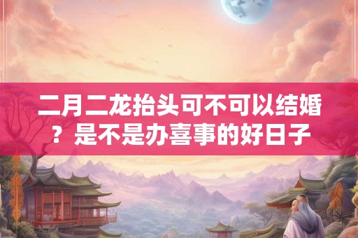 二月二龙抬头可不可以结婚？是不是办喜事的好日子