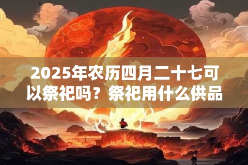 2025年农历四月二十七可以祭祀吗？祭祀用什么供品