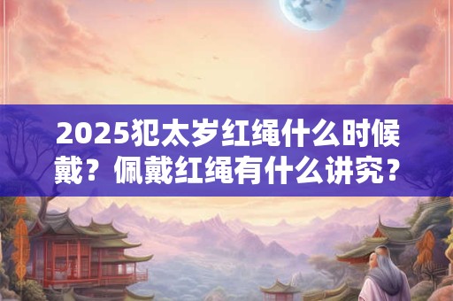 2025犯太岁红绳什么时候戴？佩戴红绳有什么讲究？