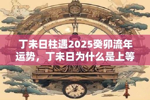 丁未日柱遇2025癸卯流年运势，丁未日为什么是上等命？