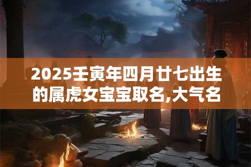 2025壬寅年四月廿七出生的属虎女宝宝取名,大气名字