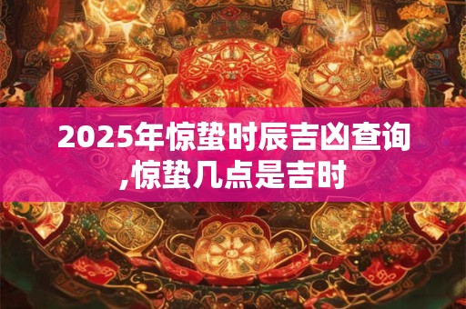 2025年惊蛰时辰吉凶查询,惊蛰几点是吉时