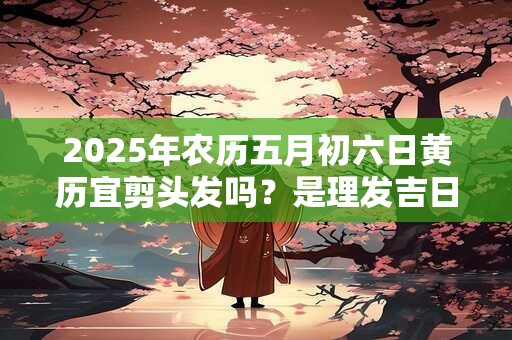 2025年农历五月初六日黄历宜剪头发吗？是理发吉日不