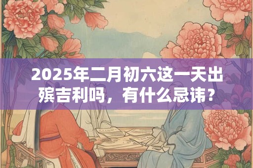 2025年二月初六这一天出殡吉利吗，有什么忌讳？