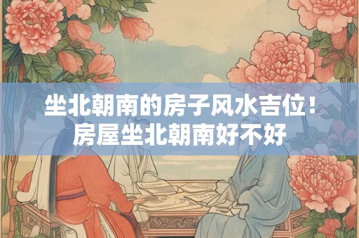 坐北朝南的房子风水吉位！房屋坐北朝南好不好