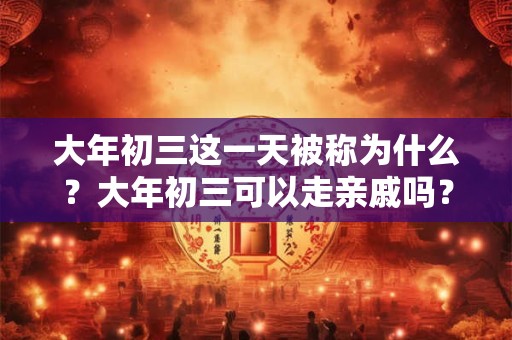 大年初三这一天被称为什么？大年初三可以走亲戚吗？