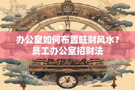 办公室如何布置旺财风水？员工办公室招财法