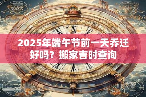 2025年端午节前一天乔迁好吗？搬家吉时查询
