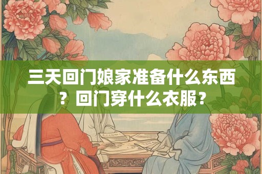 三天回门娘家准备什么东西？回门穿什么衣服？
