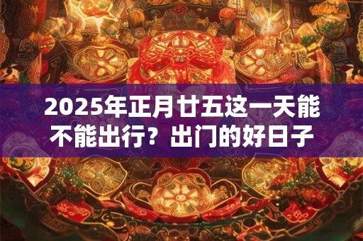 2025年正月廿五这一天能不能出行？出门的好日子