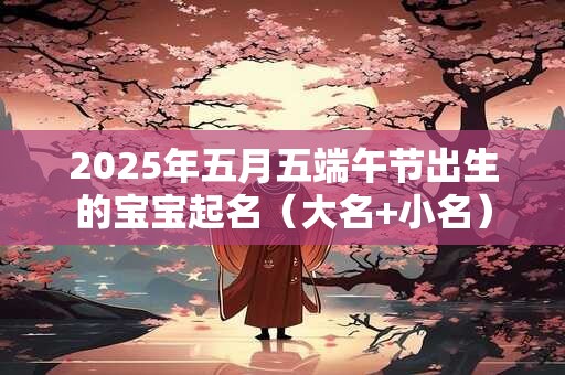 2025年五月五端午节出生的宝宝起名（大名+小名）