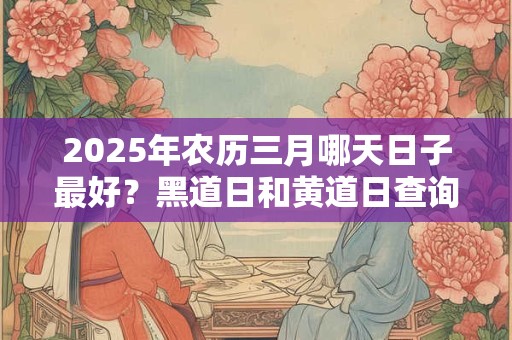 2025年农历三月哪天日子最好？黑道日和黄道日查询