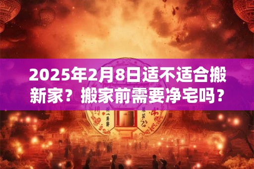 2025年2月8日适不适合搬新家？搬家前需要净宅吗？