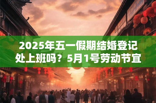 2025年五一假期结婚登记处上班吗？5月1号劳动节宜领证吗