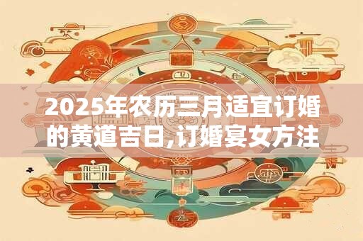 2025年农历三月适宜订婚的黄道吉日,订婚宴女方注意事项