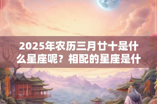 2025年农历三月廿十是什么星座呢？相配的星座是什么？