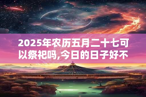 2025年农历五月二十七可以祭祀吗,今日的日子好不好？