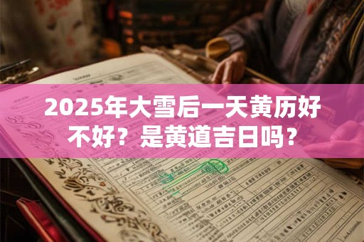 2025年大雪后一天黄历好不好？是黄道吉日吗？