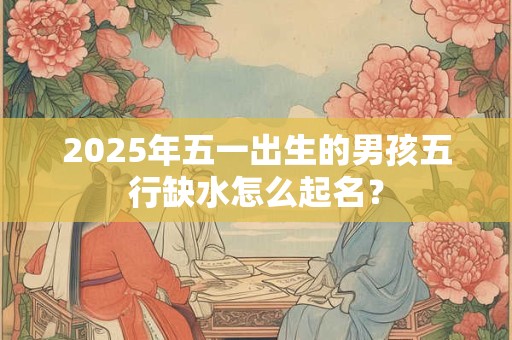 2025年五一出生的男孩五行缺水怎么起名？