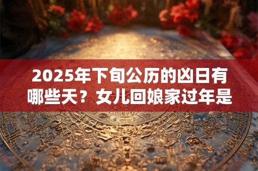 详细阅读:2025年下旬公历的凶日有哪些天?女儿回娘家过年是不好吗 2025年下旬公历的凶日有哪些天?女儿回娘家过年是不好吗