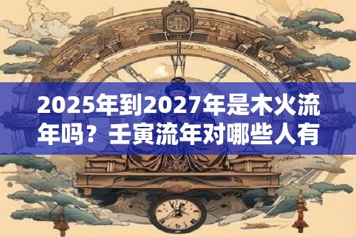 2025年到2027年是木火流年吗？壬寅流年对哪些人有利？