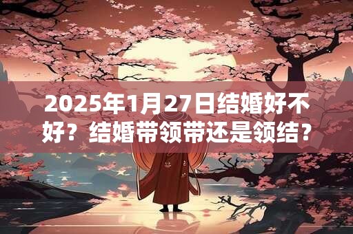 2025年1月27日结婚好不好？结婚带领带还是领结？