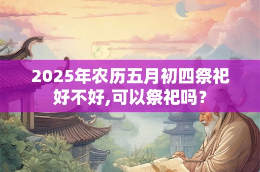 2025年农历五月初四祭祀好不好,可以祭祀吗？