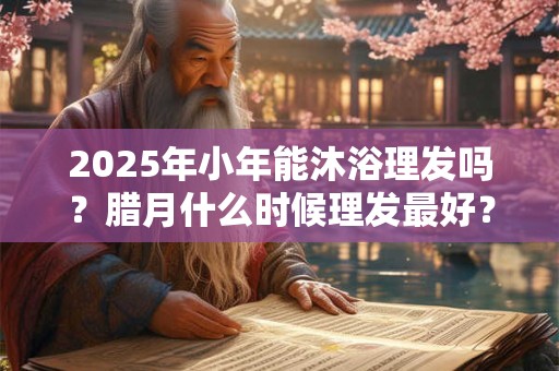 2025年小年能沐浴理发吗？腊月什么时候理发最好？