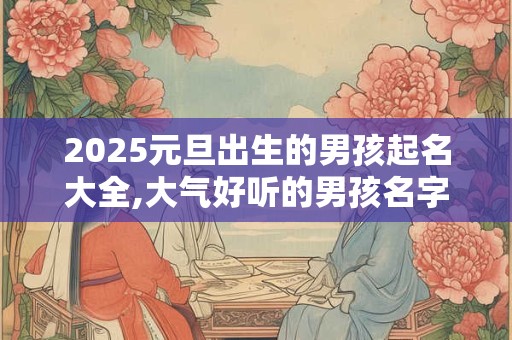 2025元旦出生的男孩起名大全,大气好听的男孩名字