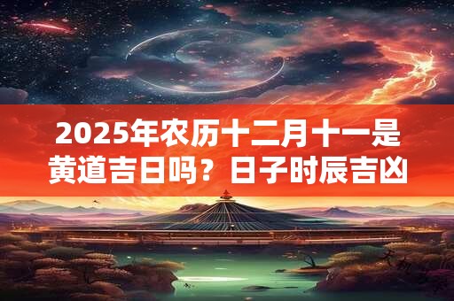 2025年农历十二月十一是黄道吉日吗？日子时辰吉凶？