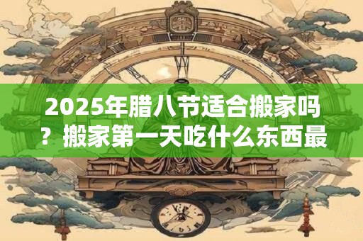 2025年腊八节适合搬家吗？搬家第一天吃什么东西最好？