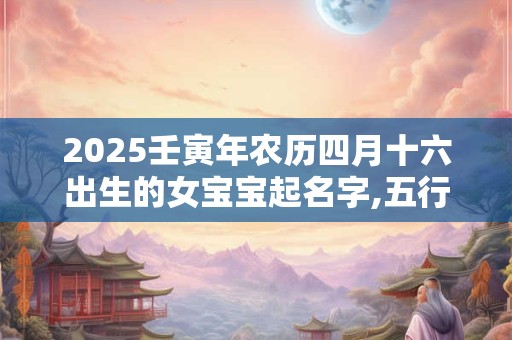 2025壬寅年农历四月十六出生的女宝宝起名字,五行缺啥