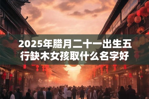 2025年腊月二十一出生五行缺木女孩取什么名字好