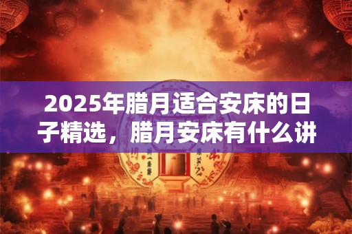 2025年腊月适合安床的日子精选，腊月安床有什么讲究？