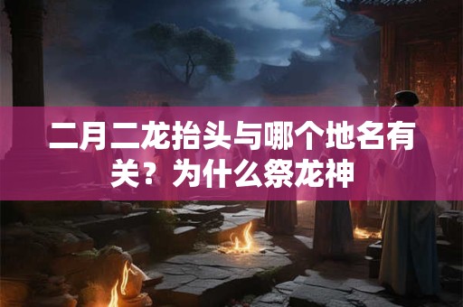 二月二龙抬头与哪个地名有关？为什么祭龙神
