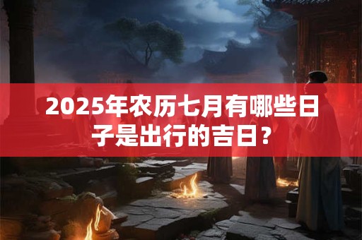 2025年农历七月有哪些日子是出行的吉日？