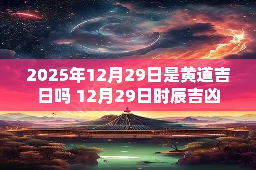2025年12月29日是黄道吉日吗 12月29日时辰吉凶