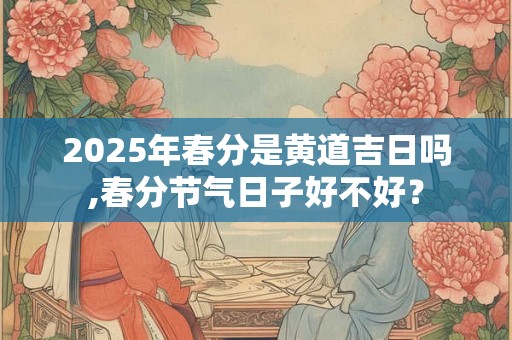 2025年春分是黄道吉日吗,春分节气日子好不好？