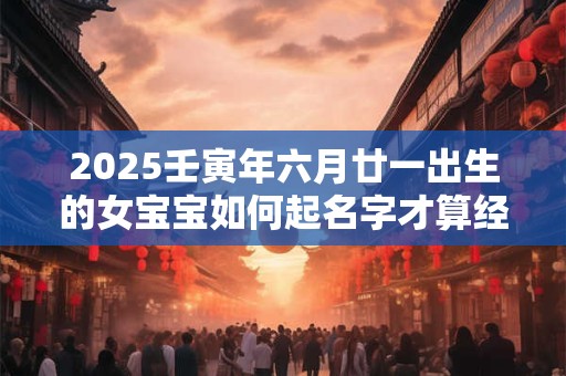 2025壬寅年六月廿一出生的女宝宝如何起名字才算经典呢