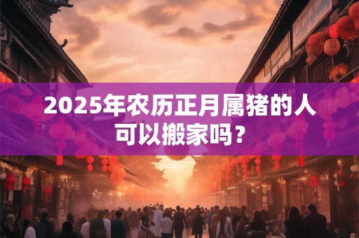 2025年农历正月属猪的人可以搬家吗？