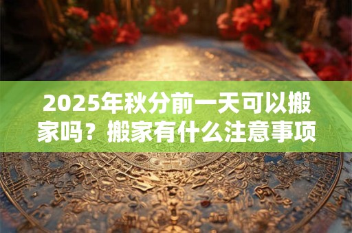 2025年秋分前一天可以搬家吗？搬家有什么注意事项？