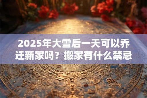 2025年大雪后一天可以乔迁新家吗？搬家有什么禁忌？